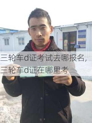 三轮车d证考试去哪报名,三轮车d证在哪里考